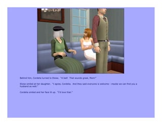 Behind him, Cordelia turned to Eloise. “A ball! That sounds great, Mom!”

Eloise smiled at her daughter. “I agree, Cordelia. And they said everyone is welcome - maybe we can find you a
husband as well.”

Cordelia smiled and her face lit up. “I’d love that.”
 