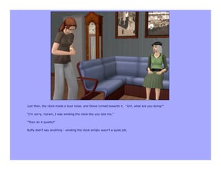 Just then, the clock made a loud noise, and Eloise turned towards it. “Girl, what are you doing?”

“I’m sorry, ma’am, I was winding the clock like you told me.”

“Then do it quietly!”

Buffy didn’t say anything - winding the clock simply wasn’t a quiet job.
 
