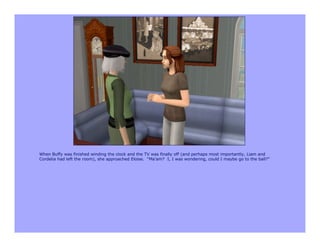 When Buffy was finished winding the clock and the TV was finally off (and perhaps most importantly, Liam and
Cordelia had left the room), she approached Eloise. “Ma’am? I, I was wondering, could I maybe go to the ball?”
 