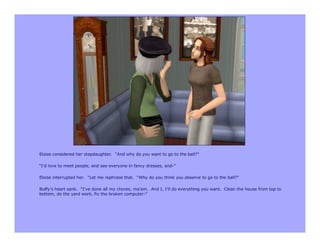 Eloise considered her stepdaughter. “And why do you want to go to the ball?”

“I’d love to meet people, and see everyone in fancy dresses, and-”

Eloise interrupted her. “Let me rephrase that. “Why do you think you deserve to go to the ball?”

Buffy’s heart sank. “I’ve done all my chores, ma’am. And I, I’ll do everything you want. Clean the house from top to
bottom, do the yard work, fix the broken computer-”
 