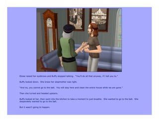 Eloise raised her eyebrows and Buffy stopped talking. “You’ll do all that anyway, if I tell you to.”

Buffy looked down. She knew her stepmother was right.

“And no, you cannot go to the ball. You will stay here and clean the entire house while we are gone.”

Then she turned and headed upstairs.

Buffy looked at her, then went into the kitchen to take a moment to just breathe. She wanted to go to the ball. She
desperately wanted to go to the ball.

But it wasn’t going to happen.
 
