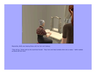Meanwhile, Buffy was helping Eloise with her hair and makeup.

“That will do,” Eloise said as she examined herself. “Stay here and help Cordelia when she is ready.” Buffy nodded
as Eloise left the room.
 