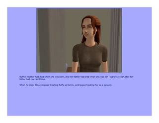 Buffy’s mother had died when she was born, and her father had died when she was ten - barely a year after her
father had married Eloise.

When he died, Eloise stopped treating Buffy as family, and began treating her as a servant.
 
