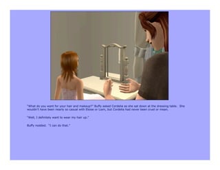 “What do you want for your hair and makeup?” Buffy asked Cordelia as she sat down at the dressing table. She
wouldn’t have been nearly so casual with Eloise or Liam, but Cordelia had never been cruel or mean.

“Well, I definitely want to wear my hair up.”

Buffy nodded. “I can do that.”
 