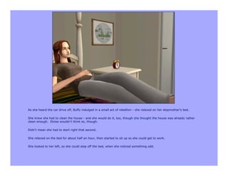 As she heard the car drive off, Buffy indulged in a small act of rebellion - she relaxed on her stepmother’s bed.

She knew she had to clean the house - and she would do it, too, though she thought the house was already rather
clean enough. Eloise wouldn’t think so, though.

Didn’t mean she had to start right that second.

She relaxed on the bed for about half an hour, then started to sit up so she could get to work.

She looked to her left, so she could step off the bed, when she noticed something odd.
 
