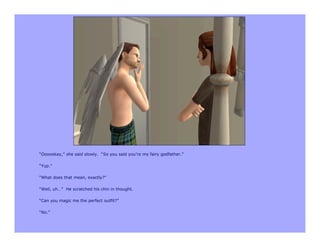 “Oooookay,” she said slowly. “So you said you’re my fairy godfather.”

“Yup.”

“What does that mean, exactly?”

“Well, uh…” He scratched his chin in thought.

“Can you magic me the perfect outfit?”

“No.”
 