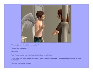 “You going to turn the cat into a horse, then?”

“Do you even have a cat?”

“Well, no.”

“No. I’ve got another way. You’ll see. Let’s find you an outfit first.”

“Okay,” Buffy said as she headed for Cordelia’s room. Then she turned back. “What’s your name, anyway, Mr. Fairy
Godfather?”

“Oh, that? You can call me Joss.”
 