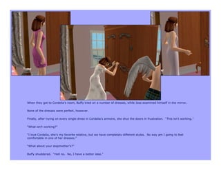 When they got to Cordelia’s room, Buffy tried on a number of dresses, while Joss examined himself in the mirror.

None of the dresses were perfect, however.

Finally, after trying on every single dress in Cordelia’s armoire, she shut the doors in frustration. “This isn’t working.”

“What isn’t working?”

“I love Cordelia, she’s my favorite relative, but we have completely different styles. No way am I going to feel
comfortable in one of her dresses.”

“What about your stepmother’s?”

Buffy shuddered. “Hell no. No, I have a better idea.”
 