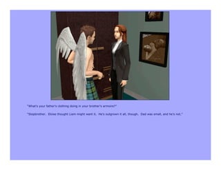 “What’s your father’s clothing doing in your brother’s armoire?”

“Stepbrother. Eloise thought Liam might want it. He’s outgrown it all, though. Dad was small, and he’s not.”
 