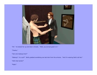 “Ah.” he looked her up and down critically. “Well, you do look good in it.”

“Thanks.”

“Hair and makeup time?”

“Makeup? In a suit?” Buffy grabbed something one last item from the armoire. “And I’m wearing Dad’s old hat.”

“With that hairdo?”

“Right.”
 