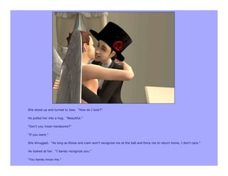 She stood up and turned to Joss. “How do I look?”

He pulled her into a hug. “Beautiful.”

“Don’t you mean handsome?”

“If you want.”

She shrugged. “As long as Eloise and Liam won’t recognize me at the ball and force me to return home, I don’t care.”

He looked at her. “I barely recognize you.”

“You barely know me.”
 