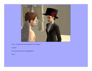 “True. I doubt they’ll be looking for you, though.”

“I guess.”

“So, ready to see your transportation?”

“Sure.”
 