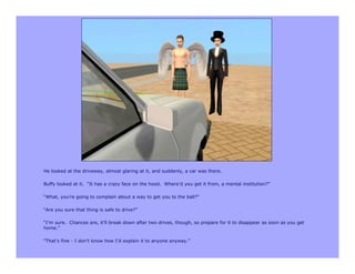 He looked at the driveway, almost glaring at it, and suddenly, a car was there.

Buffy looked at it. “It has a crazy face on the hood. Where’d you get it from, a mental institution?”

“What, you’re going to complain about a way to get you to the ball?”

“Are you sure that thing is safe to drive?”

“I’m sure. Chances are, it’ll break down after two drives, though, so prepare for it to disappear as soon as you get
home.”

“That’s fine - I don’t know how I’d explain it to anyone anyway.”
 