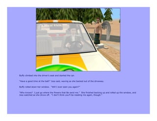 Buffy climbed into the driver’s seat and started the car.

“Have a good time at the ball!” Joss said, waving as she backed out of the driveway.

Buffy rolled down her window. “Will I ever seen you again?”

“Who knows? I just go where the Powers that Be send me.” She finished backing up and rolled up the window, and
Joss watched as she drove off. “I don’t think you’ll be needing me again, though.”
 