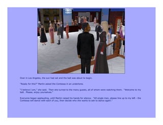 Over in Los Angeles, the sun had set and the ball was about to begin.

“Ready for this?” Martin asked the Contessa in an undertone.

“I believe I am,” she said. Then she turned to the many guests, all of whom were watching them. “Welcome to my
ball. Please, enjoy yourselves.”

Everyone began applauding, until Martin raised his hands for silence. “All single men, please line up to my left - the
Contessa will dance with each of you, then decide who she wants to ask to dance again.”
 