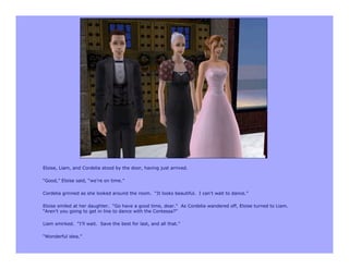 Eloise, Liam, and Cordelia stood by the door, having just arrived.

“Good,” Eloise said, “we’re on time.”

Cordelia grinned as she looked around the room. “It looks beautiful. I can’t wait to dance.”

Eloise smiled at her daughter. “Go have a good time, dear.” As Cordelia wandered off, Eloise turned to Liam.
“Aren’t you going to get in line to dance with the Contessa?”

Liam smirked. “I’ll wait. Save the best for last, and all that.”

“Wonderful idea.”
 