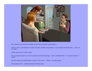 She cooked and served family meals that she wasn’t allowed to participate in.

“Did you hear?” Liam asked his mother and sister as Buffy served dinner, “Count Aubrey has finally died - I saw it on
the news.”

“Did he see the sun?” Eloise asked.

“No, he took the potion to cure his vampirism and died of old age. I don’t understand that - if I could live forever, I
would.”

Cordelia looked up as Buffy placed a plate in front of her. “Thanks,” she said quietly.

Eloise glared at her. Cordelia blushed and looked down.
 