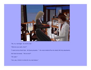 “Oh, no, marriage? So not for me.”

“What do you want, then?”

“I want to be a Rock God. All those groupies…” His voice trailed off as he clearly fell into daydreams.

Her brow furrowed. “All at once?”

“Oh yeah.”

“Um, yes, I think it is time for my next dance.”
 