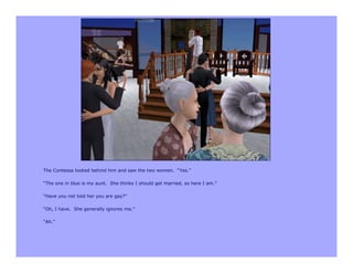 The Contessa looked behind him and saw the two women. “Yes.”

“The one in blue is my aunt. She thinks I should get married, so here I am.”

“Have you not told her you are gay?”

“Oh, I have. She generally ignores me.”

“Ah.”
 