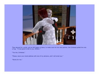 They danced for a while, and as Will began to leave, to make room for her next partner, the Contessa pulled him into
a hug. “It was good to talk to you, William.”

“You too, Contessa.”

“Please, leave your email address with one of my advisors, and I will email you.”

“Works for me.”
 