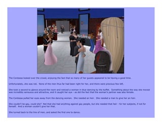 The Contessa looked over the crowd, enjoying the fact that so many of her guests appeared to be having a good time.

Unfortunately, she was not. None of the men thus far had been right for her, and there were precious few left.

She took a second to glance around the room and noticed a woman in blue dancing by the buffet. Something about the way she moved
was incredibly sensuous and attractive, and it caught her eye - as did the fact that the woman’s partner was also female.

The Contessa pulled her eyes away from the dancing women. She needed an heir. She needed a man to give her an heir.

She couldn’t be gay, could she? Not that she had anything against gay people, but she needed that heir - for her subjects, if not for
herself. And a woman couldn’t give her that.

She turned back to the line of men, and asked the first one to dance.
 