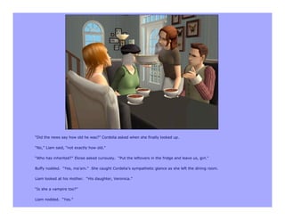 “Did the news say how old he was?” Cordelia asked when she finally looked up.

“No,” Liam said, “not exactly how old.”

“Who has inherited?” Eloise asked curiously. “Put the leftovers in the fridge and leave us, girl.”

Buffy nodded. “Yes, ma’am.” She caught Cordelia’s sympathetic glance as she left the dining room.

Liam looked at his mother. “His daughter, Veronica.”

“Is she a vampire too?”

Liam nodded. “Yes.”
 