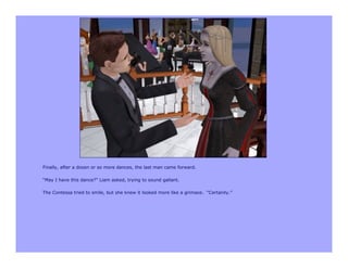 Finally, after a dozen or so more dances, the last man came forward.

“May I have this dance?” Liam asked, trying to sound gallant.

The Contessa tried to smile, but she knew it looked more like a grimace. “Certainly.”
 