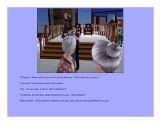 “Oh good,” Eloise said as she watched the dancers. “He finally got up there.”

“Your son?” the woman next to her asked.

“Yes. Do you have a son in the competition?”

“A nephew, but the boy keeps insisting he’s gay. What blather!”

Eloise smiled. If the woman’s nephew was gay, that was one less competitor for Liam.
 