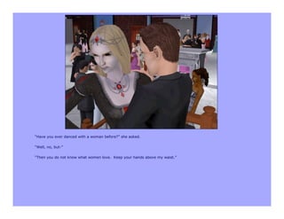 “Have you ever danced with a woman before?” she asked.

“Well, no, but-”

“Then you do not know what women love. Keep your hands above my waist.”
 