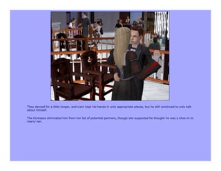 They danced for a little longer, and Liam kept his hands in only appropriate places, but he still continued to only talk
about himself.

The Contessa eliminated him from her list of potential partners, though she suspected he thought he was a shoo-in to
marry her.
 