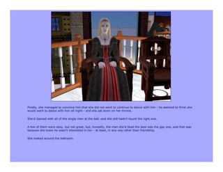 Finally, she managed to convince him that she did not want to continue to dance with him - he seemed to think she
would want to dance with him all night - and she sat down on her throne.

She’d danced with all of the single men at the ball, and she still hadn’t found the right one.

A few of them were okay, but not great, but, honestly, the man she’d liked the best was the gay one, and that was
because she knew he wasn’t interested in her - at least, in any way other than friendship.

She looked around the ballroom.
 