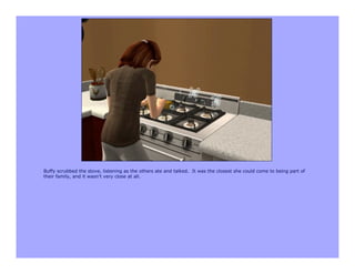 Buffy scrubbed the stove, listening as the others ate and talked. It was the closest she could come to being part of
their family, and it wasn’t very close at all.
 