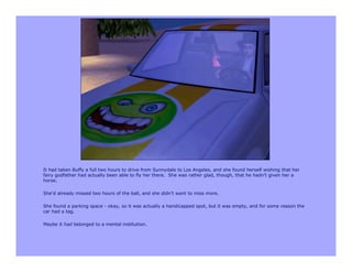 It had taken Buffy a full two hours to drive from Sunnydale to Los Angeles, and she found herself wishing that her
fairy godfather had actually been able to fly her there. She was rather glad, though, that he hadn’t given her a
horse.

She’d already missed two hours of the ball, and she didn’t want to miss more.

She found a parking space - okay, so it was actually a handicapped spot, but it was empty, and for some reason the
car had a tag.

Maybe it had belonged to a mental institution.
 