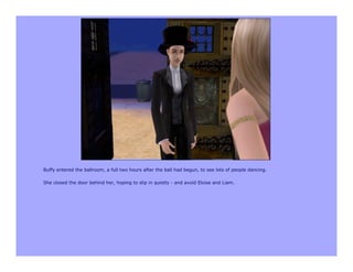 Buffy entered the ballroom, a full two hours after the ball had begun, to see lots of people dancing.

She closed the door behind her, hoping to slip in quietly - and avoid Eloise and Liam.
 