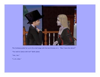 The Contessa pulled her up to the small stage with the two thrones on it. “May I have this dance?”

“You want to dance with me?” Buffy asked.

“Yes, I do.”

“I, um, okay.”
 