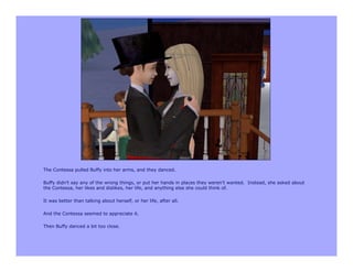 The Contessa pulled Buffy into her arms, and they danced.

Buffy didn’t say any of the wrong things, or put her hands in places they weren’t wanted. Instead, she asked about
the Contessa, her likes and dislikes, her life, and anything else she could think of.

It was better than talking about herself, or her life, after all.

And the Contessa seemed to appreciate it.

Then Buffy danced a bit too close.
 