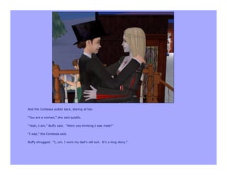 And the Contessa pulled back, staring at her.

“You are a woman,” she said quietly.

“Yeah, I am,” Buffy said. “Were you thinking I was male?”

“I was,” the Contessa said.

Buffy shrugged. “I, um, I wore my dad’s old suit. It’s a long story.”
 