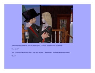 The Contessa pulled Buffy into her arms again. “I do not mind that you are female.”

“You don’t?”

“No. I thought I would only like a man, but perhaps I like women. Shall we dance some more?”

“Sure.”
 