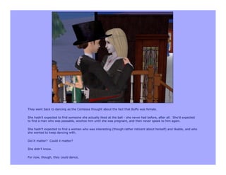 They went back to dancing as the Contessa thought about the fact that Buffy was female.

She hadn’t expected to find someone she actually liked at the ball - she never had before, after all. She’d expected
to find a man who was passable, woohoo him until she was pregnant, and then never speak to him again.

She hadn’t expected to find a woman who was interesting (though rather reticent about herself) and likable, and who
she wanted to keep dancing with.

Did it matter? Could it matter?

She didn’t know.

For now, though, they could dance.
 