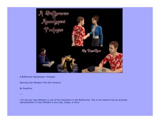 A Buffyverse Apocalypse: Prologue

Starring Joss Whedon (The Sim Version)

By RoseFyre

---

I do not own Joss Whedon or any of the characters in the Buffyverse. This is not meant to be an accurate
representation of Joss Whedon in any way, shape, or form.
 