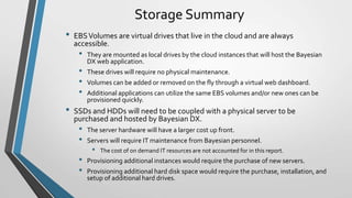 Storage Summary
•   EBS Volumes are virtual drives that live in the cloud and are always
    accessible.
     •   They are mounted as local drives by the cloud instances that will host the Bayesian
         DX web application.
     •   These drives will require no physical maintenance.
     •   Volumes can be added or removed on the fly through a virtual web dashboard.
     •   Additional applications can utilize the same EBS volumes and/or new ones can be
         provisioned quickly.
•   SSDs and HDDs will need to be coupled with a physical server to be
    purchased and hosted by Bayesian DX.
     •   The server hardware will have a larger cost up front.
     •   Servers will require IT maintenance from Bayesian personnel.
          •   The cost of on demand IT resources are not accounted for in this report.
     •   Provisioning additional instances would require the purchase of new servers.
     •   Provisioning additional hard disk space would require the purchase, installation, and
         setup of additional hard drives.
 