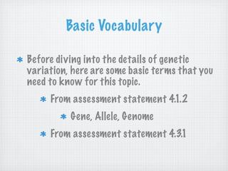 Basic Vocabulary

Before diving into the details of genetic
variation, here are some basic terms that you
need to know for this topic.
     From assessment statement 4.1.2
          Gene, Allele, Genome
     From assessment statement 4.3.1
 