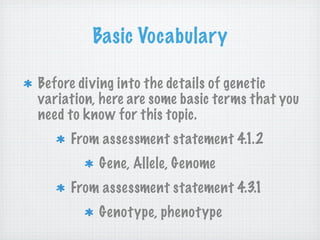 Basic Vocabulary

Before diving into the details of genetic
variation, here are some basic terms that you
need to know for this topic.
     From assessment statement 4.1.2
          Gene, Allele, Genome
     From assessment statement 4.3.1
          Genotype, phenotype
 