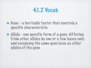 4.1.2 Vocab

Gene - a heritable factor that controls a
specific characteristic
Allele - one specific form of a gene, differing
from other alleles by one or a few bases only
and occupying the same gene locus as other
alleles of the gene
 