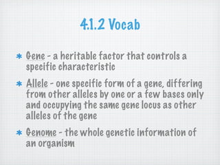 4.1.2 Vocab

Gene - a heritable factor that controls a
specific characteristic
Allele - one specific form of a gene, differing
from other alleles by one or a few bases only
and occupying the same gene locus as other
alleles of the gene
Genome - the whole genetic information of
an organism
 
