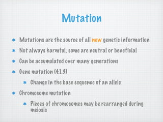Mutation
Mutations are the source of all new genetic information
Not always harmful, some are neutral or beneficial
Can be accumulated over many generations
Gene mutation (4.1.3)
    Change in the base sequence of an allele
Chromosome mutation
    Pieces of chromosomes may be rearranged during
    meiosis
 