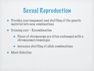 Sexual Reproduction
Provides rearrangement and shuffling of the genetic
material into new combinations
Crossing over - Recombination
    Pieces of chromosome are often exchanged with a
    chromosome’s homologue
    Increases shuffling of allele combinations
Mate Selection
 