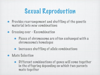 Sexual Reproduction
Provides rearrangement and shuffling of the genetic
material into new combinations
Crossing over - Recombination
    Pieces of chromosome are often exchanged with a
    chromosome’s homologue
    Increases shuffling of allele combinations
Mate Selection
    Different combinations of genes will come together
    in the offspring depending on which t wo parents
    mate together
 