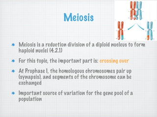 Meiosis

Meiosis is a reduction division of a diploid nucleus to form
haploid nuclei (4.2.1)
For this topic, the important part is: crossing over
At Prophase I, the homologous chromosomes pair up
(synapsis), and segments of the chromosome can be
exchanged
Important source of variation for the gene pool of a
population
 