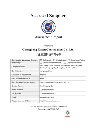 Assessed Supplier
Assessment Report
Presented to
Guangdong Kitsen Construction Co., Ltd.
广东奇正科技有限公司
Gold Supplier & Assessed Company
Relationship:
Self-owned Wholly Owned Shareholder/Partner
Kindred between Owners Cooperation Partner
Company Address
C2-1, Area 7, Shili Industrial City, Beiguan Town, Yangdong
District, Yangjiang City, Guangdong Province, China
City / Country: Yangjiang, China
Consigner of Assessment: Alibaba
Gold Supplier Member ID: kitsen
Gold Supplier Company Name: Guangdong Kitsen Construction Co., Ltd.
Contact Person: Ms. Mengying Qiu
Phone Number: 0086-662-6698890
Fax Number: 0086-662-6698800
Email: jessie@kitsen.com
Website Address (URL): http://kitsen.en.alibaba.com
Service Provided by Bureau Veritas Certification
Report No.: 17465113_P+T
 